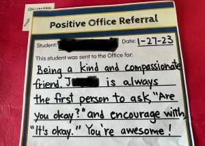 A "Positive Office Referral" that reads: This student was sent to the Office for: Being a kind and compassionate friend. J is always the first person to ask, "Are you okay?" and encourage with "It's okay" You're awesome! 
